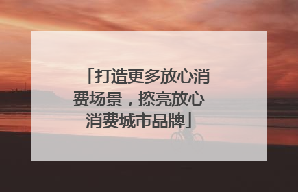 打造更多放心消费场景，擦亮放心消费城市品牌
