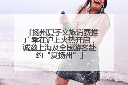 扬州夏季文旅消费推广季在沪上火热开启，诚邀上海及全国游客赴约“夏扬州”