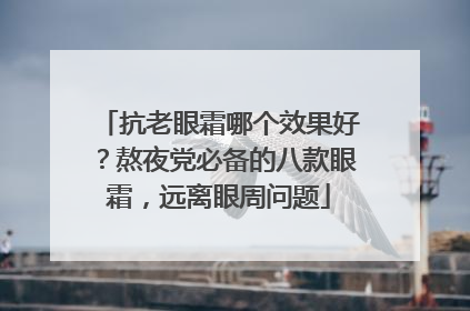 抗老眼霜哪个效果好？熬夜党必备的八款眼霜，远离眼周问题
