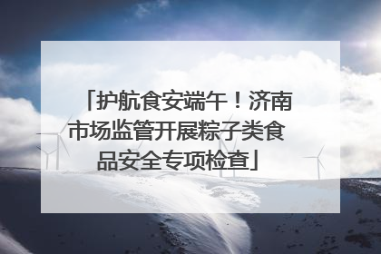 护航食安端午！济南市场监管开展粽子类食品安全专项检查