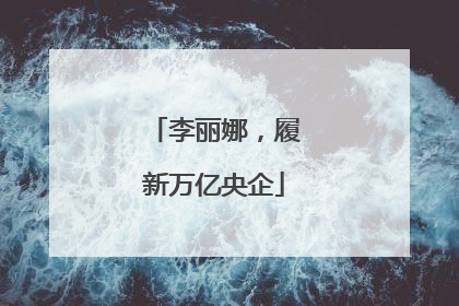 李丽娜，履新万亿央企