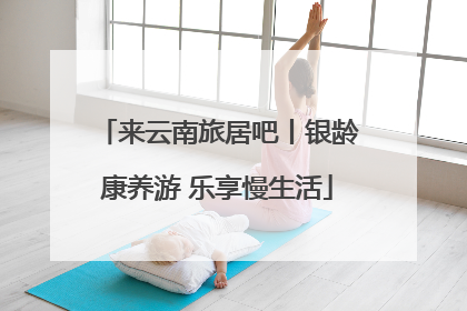 来云南旅居吧丨银龄康养游 乐享慢生活