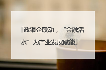 政银企联动，“金融活水”为产业发展赋能