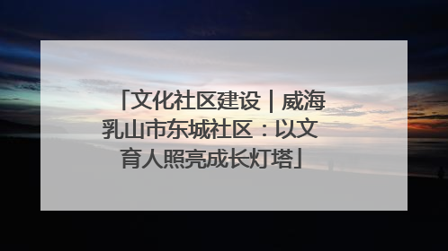 文化社区建设｜威海乳山市东城社区：以文育人照亮成长灯塔