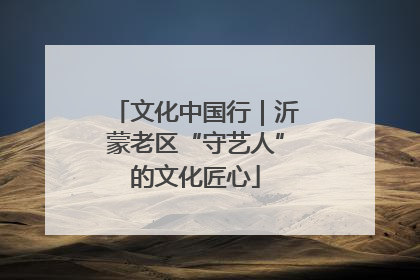 文化中国行｜沂蒙老区“守艺人”的文化匠心