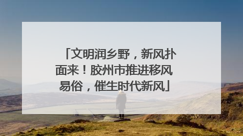 文明润乡野，新风扑面来！胶州市推进移风易俗，催生时代新风