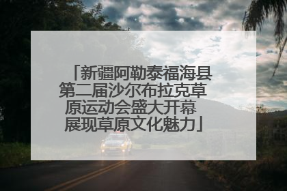 新疆阿勒泰福海县第二届沙尔布拉克草原运动会盛大开幕 展现草原文化魅力