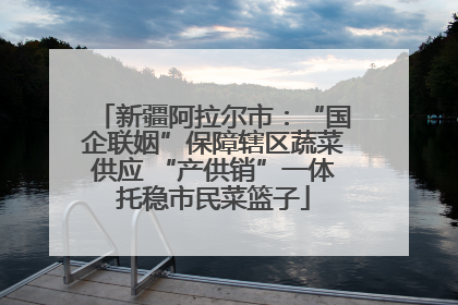 新疆阿拉尔市：“国企联姻”保障辖区蔬菜供应 “产供销”一体托稳市民菜篮子