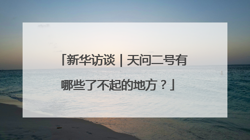 新华访谈｜天问二号有哪些了不起的地方？