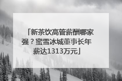 新茶饮高管薪酬哪家强？蜜雪冰城董事长年薪达1313万元