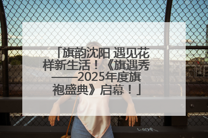 旗韵沈阳 遇见花样新生活!《旗遇秀——2025年度旗袍盛典》启幕!