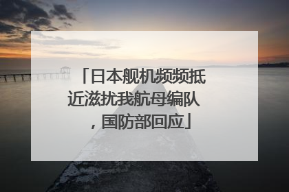 日本舰机频频抵近滋扰我航母编队，国防部回应