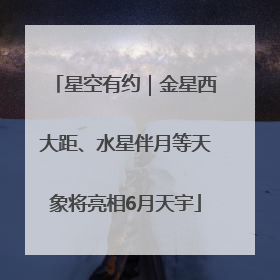 星空有约｜金星西大距、水星伴月等天象将亮相6月天宇