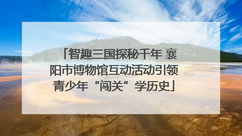 智趣三国探秘千年 襄阳市博物馆互动活动引领青少年“闯关”学历史