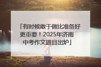 有时候敢于做比准备好更重要！2025年济南中考作文题目出炉