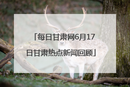 每日甘肃网6月17日甘肃热点新闻回顾