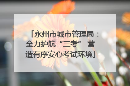 永州市城市管理局：全力护航“三考” 营造有序安心考试环境