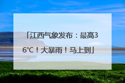 江西气象发布：最高36℃！大暴雨！马上到