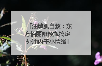 油敏肌自救：东方佰丽修颜瓶搞定外油内干小情绪