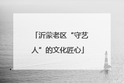 沂蒙老区“守艺人”的文化匠心