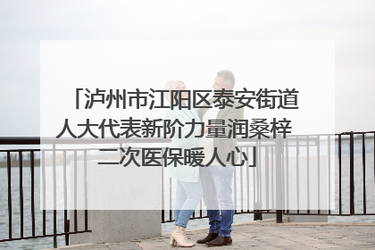 泸州市江阳区泰安街道人大代表新阶力量润桑梓 二次医保暖人心