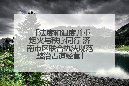 法度和温度并重 烟火与秩序同行 济南市区联合执法规范整治占道经营