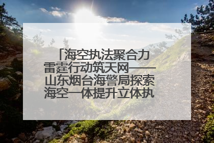 海空执法聚合力 雷霆行动筑天网——山东烟台海警局探索海空一体提升立体执法效能纪实