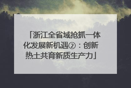浙江全省域抢抓一体化发展新机遇②：创新热土共育新质生产力