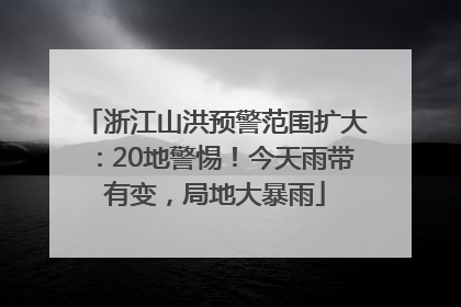 浙江山洪预警范围扩大：20地警惕！今天雨带有变，局地大暴雨