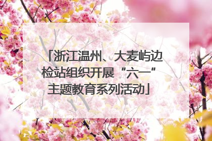 浙江温州、大麦屿边检站组织开展“六一”主题教育系列活动