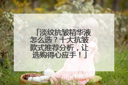 淡纹抗皱精华液怎么选？十大抗皱款式推荐分析，让选购得心应手！