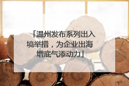 温州发布系列出入境举措，为企业出海增底气添动力