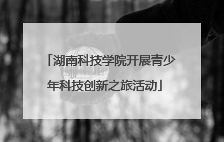 湖南科技学院开展青少年科技创新之旅活动