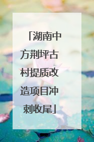 湖南中方荆坪古村提质改造项目冲刺收尾