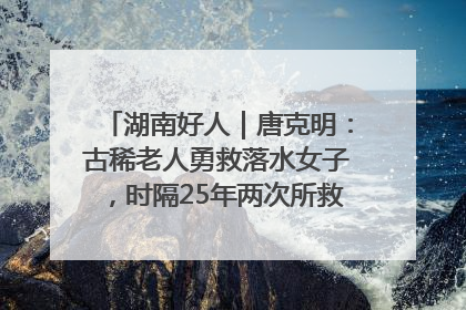湖南好人｜唐克明：古稀老人勇救落水女子，时隔25年两次所救竟是同一人！