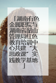 湖南有色金属职院与湖南省韶山管理局红色教育培训中心共建“大思政课”实践教学基地