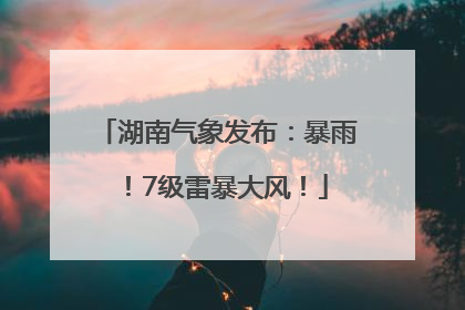 湖南气象发布：暴雨！7级雷暴大风！