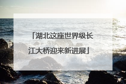 湖北这座世界级长江大桥迎来新进展