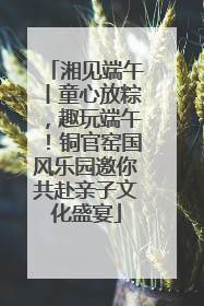 湘见端午丨童心放粽，趣玩端午！铜官窑国风乐园邀你共赴亲子文化盛宴