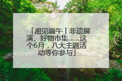 湘见端午丨非遗展演、好物市集……这个6月，八大主题活动等你参与