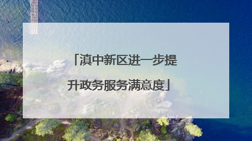 滇中新区进一步提升政务服务满意度
