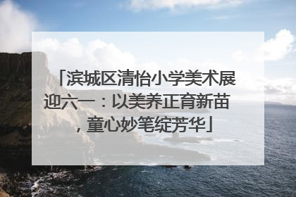 滨城区清怡小学美术展迎六一：以美养正育新苗，童心妙笔绽芳华