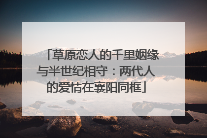 草原恋人的千里姻缘与半世纪相守：两代人的爱情在襄阳同框