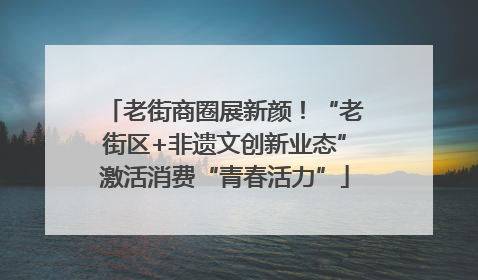 老街商圈展新颜！“老街区+非遗文创新业态”激活消费“青春活力”