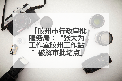 胶州市行政审批服务局：“张大为工作室胶州工作站”破解审批堵点