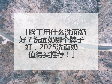 脸干用什么洗面奶好？洗面奶哪个牌子好，2025洗面奶值得买推荐！