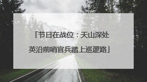 节日在战位：天山深处 英沿前哨官兵踏上巡逻路