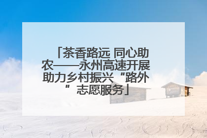 茶香路远 同心助农——永州高速开展助力乡村振兴“路外”志愿服务