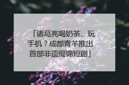 诸葛亮喝奶茶、玩手机？成都青羊推出首部非遗蜀锦短剧