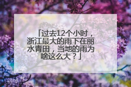过去12个小时，浙江最大的雨下在丽水青田，当地的雨为啥这么大？